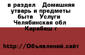  в раздел : Домашняя утварь и предметы быта » Услуги . Челябинская обл.,Карабаш г.